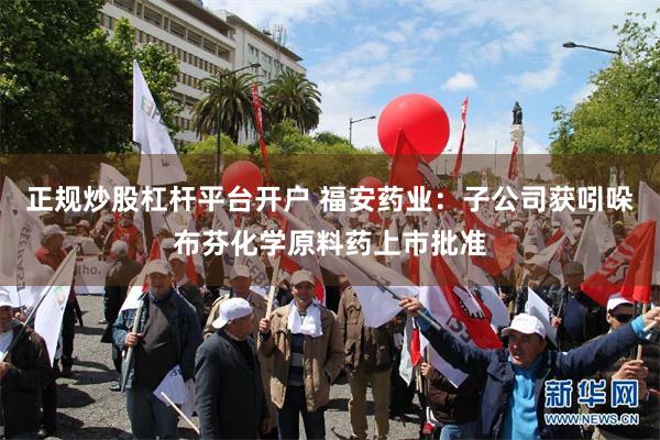 正规炒股杠杆平台开户 福安药业：子公司获吲哚布芬化学原料药上市批准