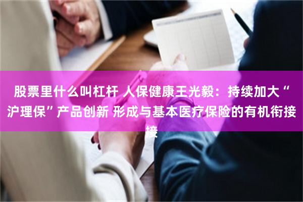 股票里什么叫杠杆 人保健康王光毅:持续加大“沪理保”产品创新 形成与基本医疗保险的有机衔接
