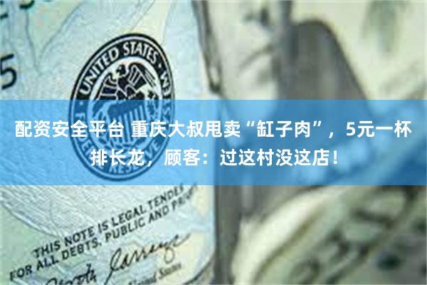 配资安全平台 重庆大叔甩卖“缸子肉”,5元一杯排长龙,顾客:过这村没这店!