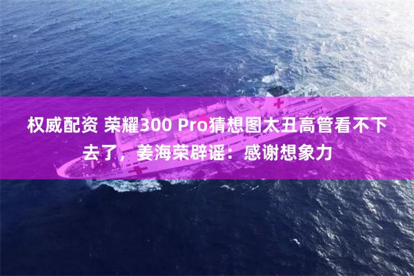 权威配资 荣耀300 Pro猜想图太丑高管看不下去了，姜海荣辟谣：感谢想象力