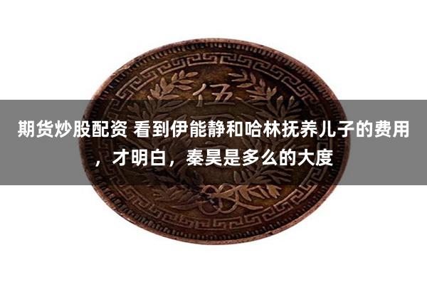 期货炒股配资 看到伊能静和哈林抚养儿子的费用,才明白,秦昊是多么的大度