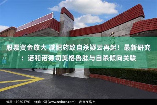 股票资金放大 减肥药致自杀疑云再起!最新研究:诺和诺德司美格鲁肽与自杀倾向关联