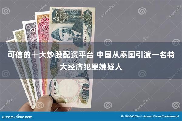 可信的十大炒股配资平台 中国从泰国引渡一名特大经济犯罪嫌疑人