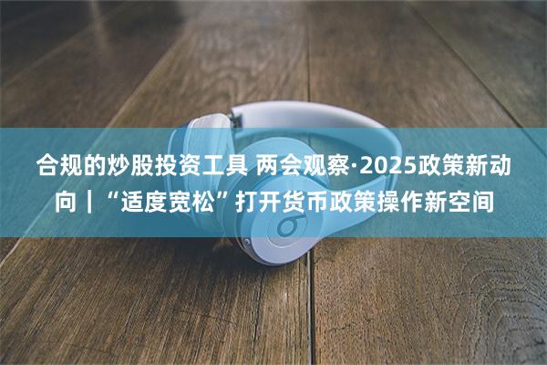合规的炒股投资工具 两会观察·2025政策新动向|“适度宽松”打开货币政策操作新空间
