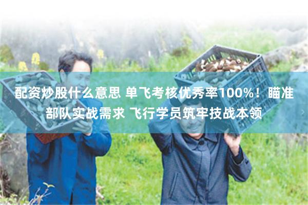 配资炒股什么意思 单飞考核优秀率100%!瞄准部队实战需求 飞行学员筑牢技战本领