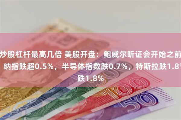 炒股杠杆最高几倍 美股开盘:鲍威尔听证会开始之前,纳指跌超0.5%,半导体指数跌0.7%,特斯拉跌1.8%