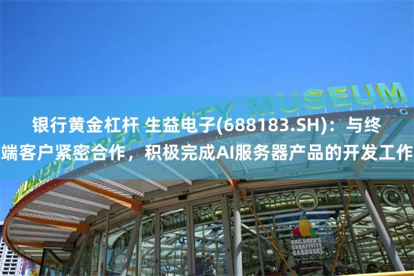 银行黄金杠杆 生益电子(688183.SH)：与终端客户紧密合作，积极完成AI服务器产品的开发工作