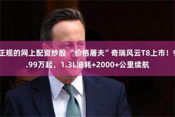 正规的网上配资炒股 “价格屠夫”奇瑞风云T8上市!9.99万起,1.3L油耗+2000+公里续航