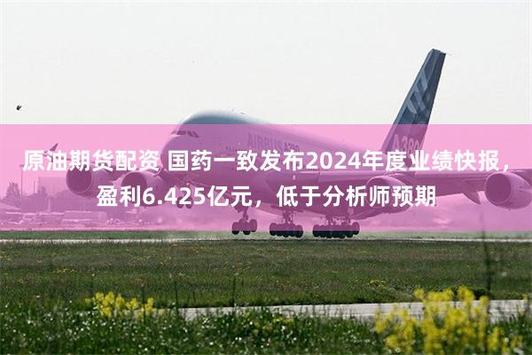 原油期货配资 国药一致发布2024年度业绩快报,盈利6.425亿元,低于分析师预期