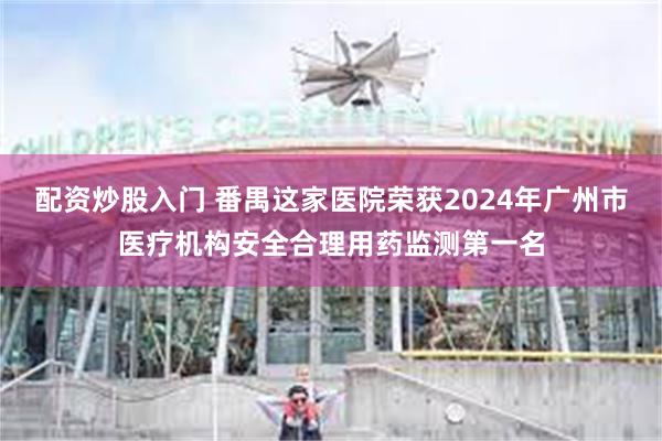配资炒股入门 番禺这家医院荣获2024年广州市医疗机构安全合理用药监测第一名