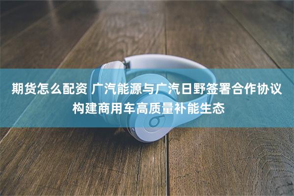 期货怎么配资 广汽能源与广汽日野签署合作协议 构建商用车高质量补能生态