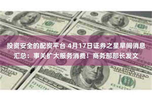 投资安全的配资平台 4月17日证券之星早间消息汇总:事关扩大服务消费!商务部部长发文