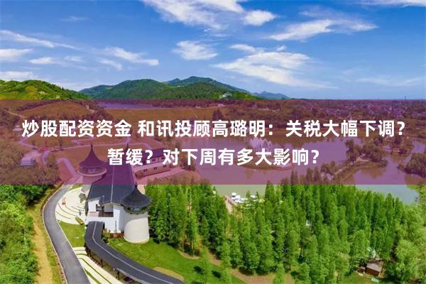 炒股配资资金 和讯投顾高璐明:关税大幅下调?暂缓?对下周有多大影响?