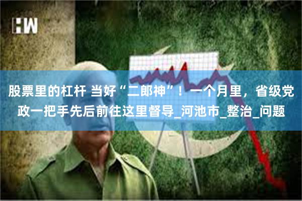 股票里的杠杆 当好“二郎神”!一个月里,省级党政一把手先后前往这里督导_河池市_整治_问题