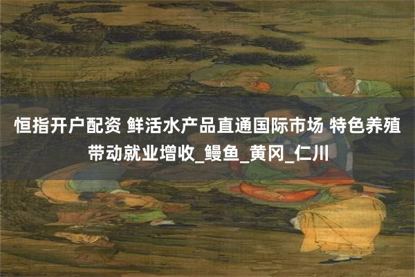 恒指开户配资 鲜活水产品直通国际市场 特色养殖带动就业增收_鳗鱼_黄冈_仁川