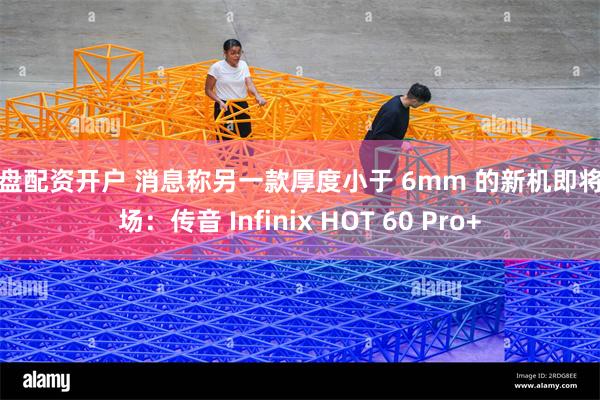 实盘配资开户 消息称另一款厚度小于 6mm 的新机即将登场:传音 Infinix HOT 60 Pro+