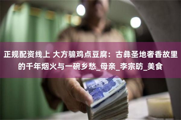 正规配资线上 大方骟鸡点豆腐：古彝圣地奢香故里的千年烟火与一碗乡愁_母亲_李宗昉_美食