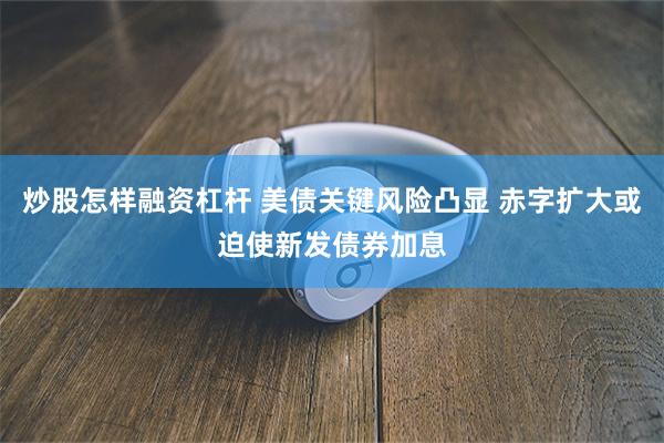 炒股怎样融资杠杆 美债关键风险凸显 赤字扩大或迫使新发债券加息