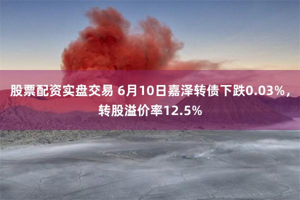 股票配资实盘交易 6月10日嘉泽转债下跌0.03%,转股溢价率12.5%
