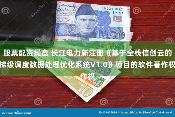 股票配资操盘 长江电力新注册《基于全栈信创云的梯级调度数据处理优化系统V1.0》项目的软件著作权
