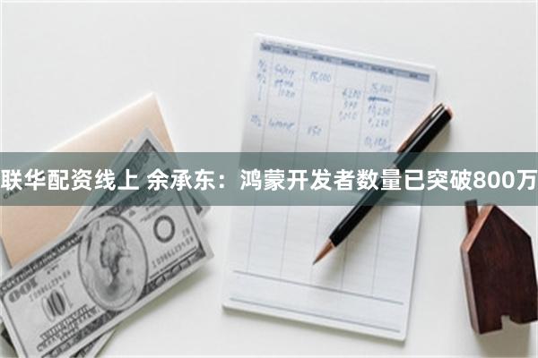 联华配资线上 余承东：鸿蒙开发者数量已突破800万