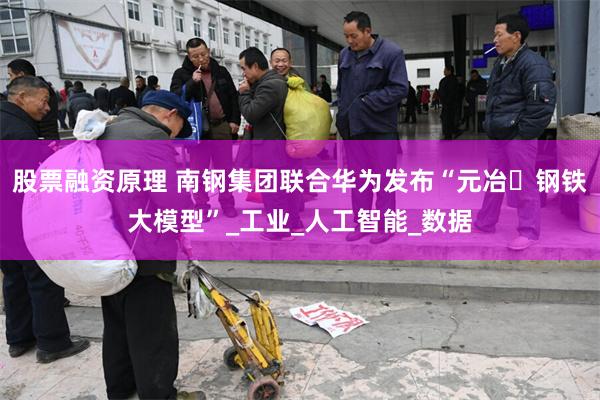股票融资原理 南钢集团联合华为发布“元冶・钢铁大模型”_工业_人工智能_数据