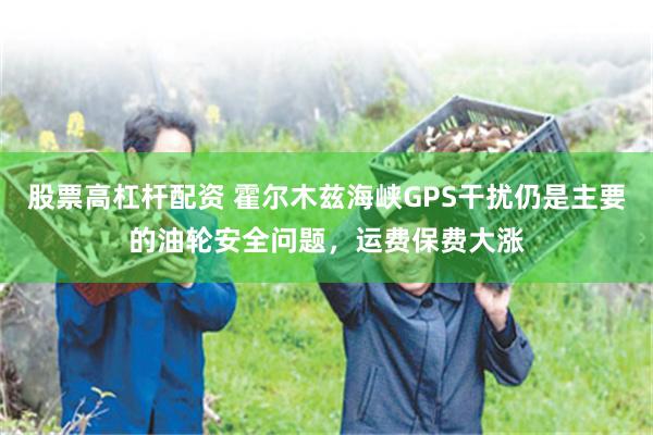 股票高杠杆配资 霍尔木兹海峡GPS干扰仍是主要的油轮安全问题，运费保费大涨