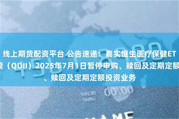 线上期货配资平台 公告速递：嘉实恒生医疗保健ETF发起联接（QDII）2025年7月1日暂停申购、赎回及定期定额投资业务