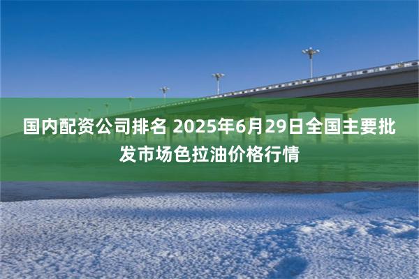 国内配资公司排名 2025年6月29日全国主要批发市场色拉油价格行情
