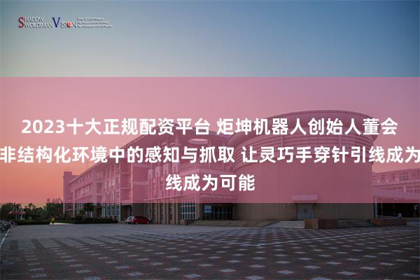 2023十大正规配资平台 炬坤机器人创始人董会旭:非结构化环境中的感知与抓取 让灵巧手穿针引线成为可能