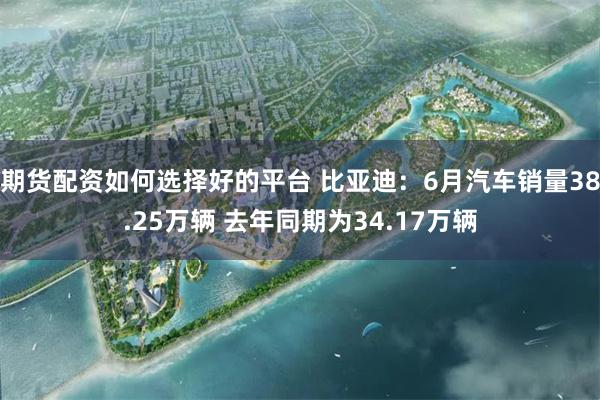 期货配资如何选择好的平台 比亚迪：6月汽车销量38.25万辆 去年同期为34.17万辆