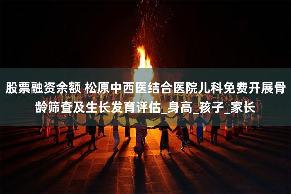 股票融资余额 松原中西医结合医院儿科免费开展骨龄筛查及生长发育评估_身高_孩子_家长