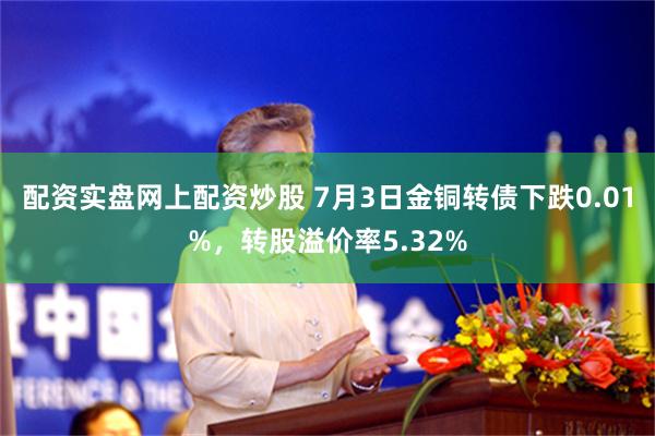 配资实盘网上配资炒股 7月3日金铜转债下跌0.01%,转股溢价率5.32%